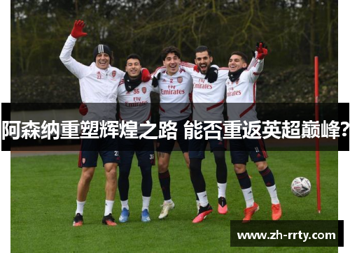 阿森纳重塑辉煌之路 能否重返英超巅峰？